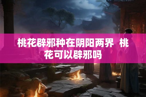 桃花辟邪种在阴阳两界 桃花可以辟邪吗 桃花辟邪种在阴阳两界 桃花可以辟邪吗