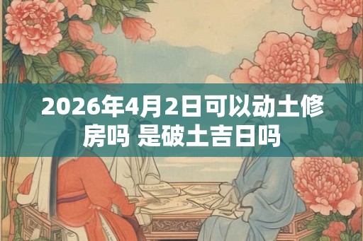 2026年4月2日可以动土修房吗 是破土吉日吗