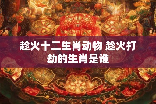 趁火十二生肖动物 趁火打劫的生肖是谁 趁火十二生肖动物 趁火打劫的生肖是谁