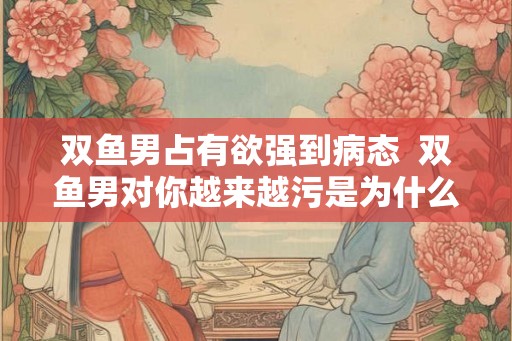双鱼男占有欲强到病态  双鱼男对你越来越污是为什么