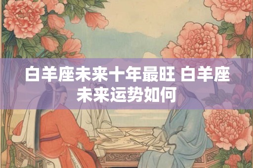 白羊座未来十年最旺 白羊座未来运势如何