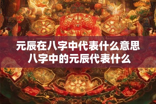 元辰在八字中代表什么意思 八字中的元辰代表什么