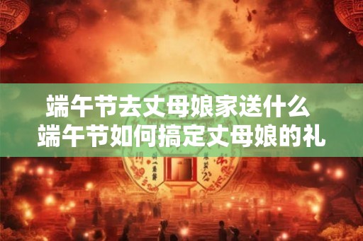 端午节去丈母娘家送什么 端午节如何搞定丈母娘的礼物