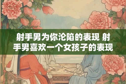 射手男为你沦陷的表现 射手男喜欢一个女孩子的表现