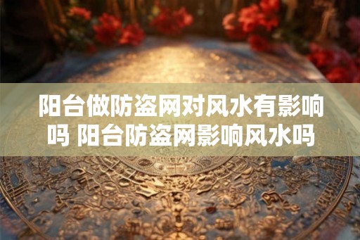 阳台做防盗网对风水有影响吗 阳台防盗网影响风水吗