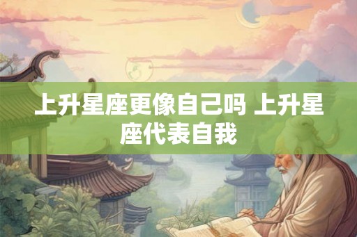 上升星座更像自己吗 上升星座代表自我 上升星座更像自己吗 上升星座代表自我