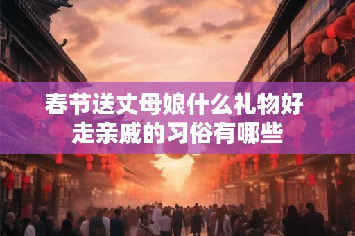 春节送丈母娘什么礼物好 走亲戚的习俗有哪些 春节送丈母娘什么礼物好 走亲戚的习俗有哪些