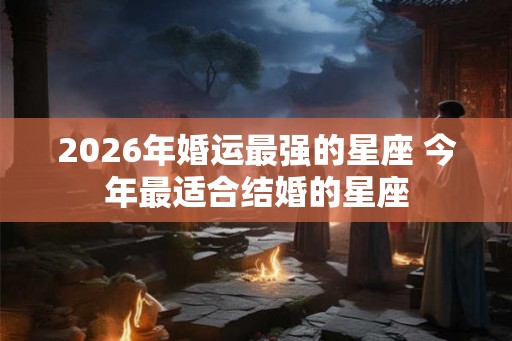 2026年婚运最强的星座 今年最适合结婚的星座 2026年婚运最强的星座 今年最适合结婚的星座