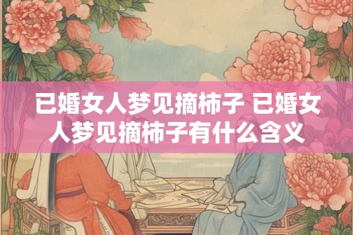 已婚女人梦见摘柿子 已婚女人梦见摘柿子有什么含义 已婚女人梦见摘柿子 已婚女人梦见摘柿子有什么含义