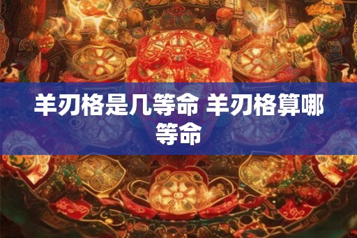 羊刃格是几等命 羊刃格算哪等命