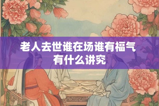老人去世谁在场谁有福气 有什么讲究