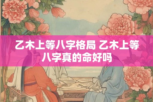 乙木上等八字格局 乙木上等八字真的命好吗