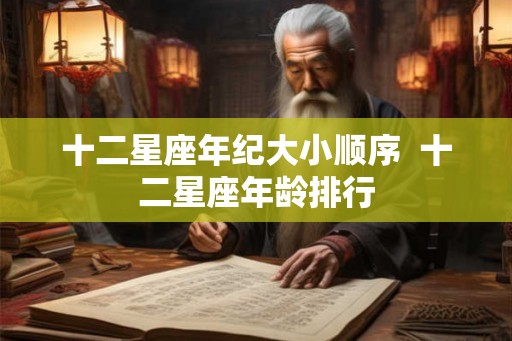 十二星座年纪大小顺序 十二星座年龄排行 十二星座年纪大小顺序 十二星座年龄排行