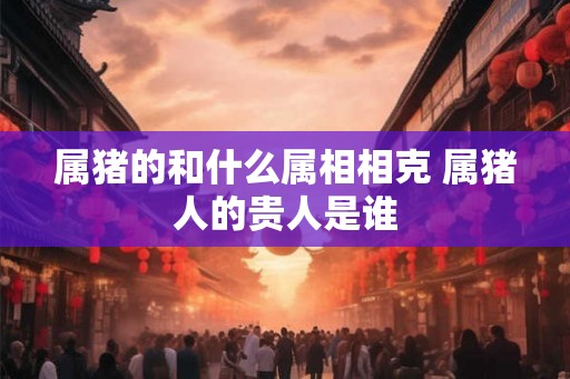 属猪的和什么属相相克 属猪人的贵人是谁 属猪的和什么属相相克 属猪人的贵人是谁