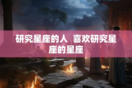 研究星座的人 喜欢研究星座的星座 研究星座的人 喜欢研究星座的星座