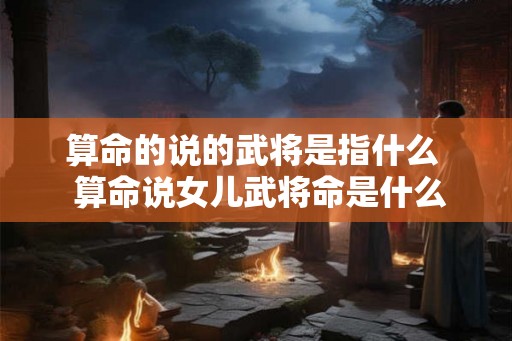 算命的说的武将是指什么  算命说女儿武将命是什么意思