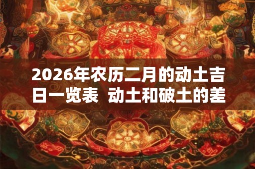 2026年农历二月的动土吉日一览表 动土和破土的差别 2026年农历二月的动土吉日一览表 动土和破土的差别