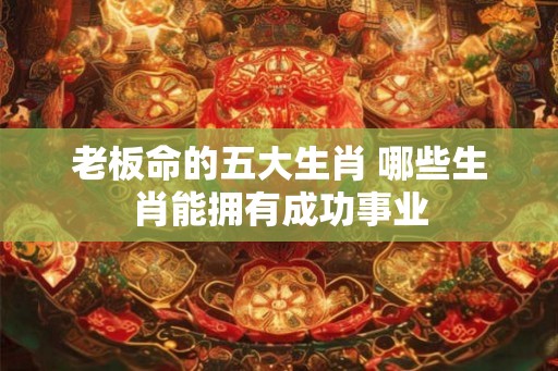 老板命的五大生肖 哪些生肖能拥有成功事业