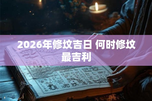 2026年修坟吉日 何时修坟最吉利 2026年修坟吉日 何时修坟最吉利