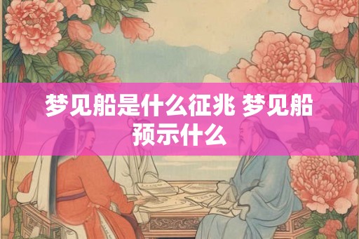 梦见船是什么征兆 梦见船预示什么