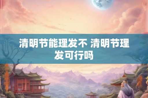 清明节能理发不 清明节理发可行吗