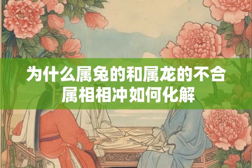 为什么属兔的和属龙的不合 属相相冲如何化解