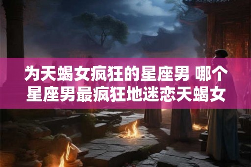为天蝎女疯狂的星座男 哪个星座男最疯狂地迷恋天蝎女 为天蝎女疯狂的星座男 哪个星座男最疯狂地迷恋天蝎女