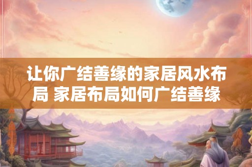 让你广结善缘的家居风水布局 家居布局如何广结善缘