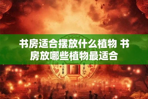 书房适合摆放什么植物 书房放哪些植物最适合 书房适合摆放什么植物 书房放哪些植物最适合