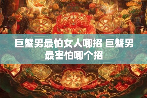 巨蟹男最怕女人哪招 巨蟹男最害怕哪个招