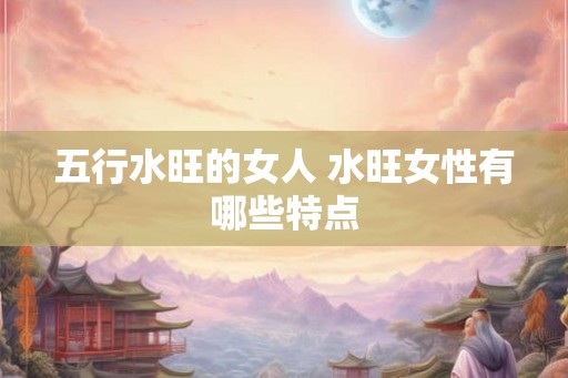 五行水旺的女人 水旺女性有哪些特点 五行水旺的女人 水旺女性有哪些特点