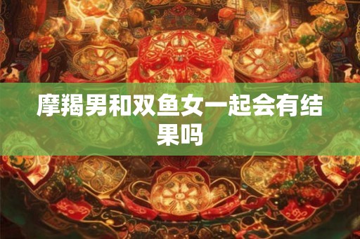 摩羯男和双鱼女一起会有结果吗