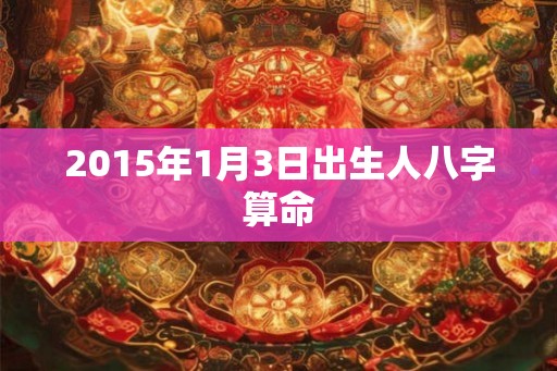 2015年1月3日出生人八字算命 2015年1月3日出生人八字算命