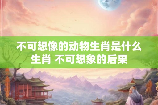 不可想像的动物生肖是什么生肖 不可想象的后果 不可想像的动物生肖是什么生肖 不可想象的后果