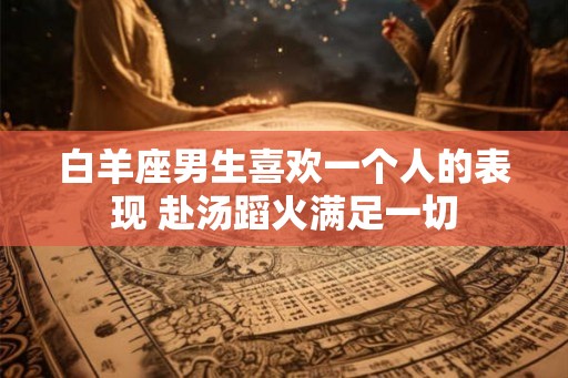 白羊座男生喜欢一个人的表现 赴汤蹈火满足一切