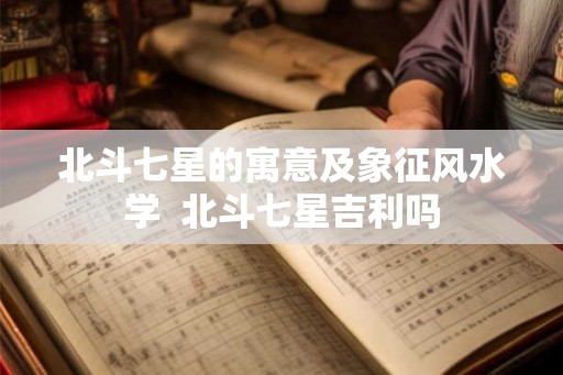 北斗七星的寓意及象征风水学  北斗七星吉利吗