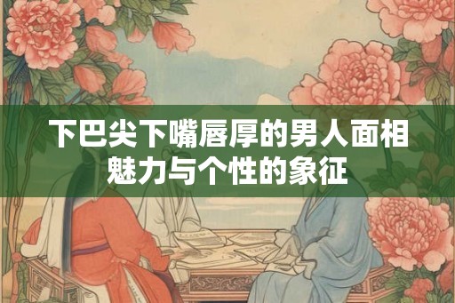 下巴尖下嘴唇厚的男人面相魅力与个性的象征