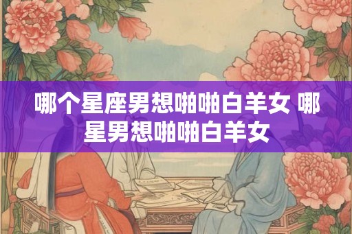 哪个星座男想啪啪白羊女 哪星男想啪啪白羊女