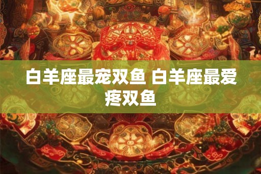 白羊座最宠双鱼 白羊座最爱疼双鱼