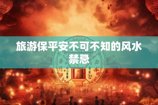 旅游保平安不可不知的风水禁忌 旅游保平安不可不知的风水禁忌