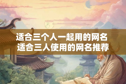 适合三个人一起用的网名 适合三人使用的网名推荐 适合三个人一起用的网名 适合三人使用的网名推荐
