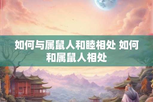如何与属鼠人和睦相处 如何和属鼠人相处 如何与属鼠人和睦相处 如何和属鼠人相处