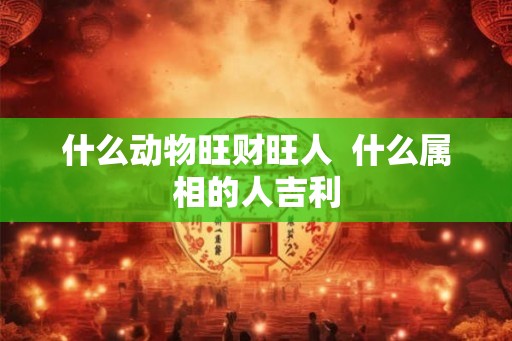 什么动物旺财旺人  什么属相的人吉利