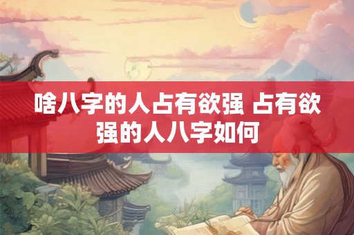 啥八字的人占有欲强 占有欲强的人八字如何