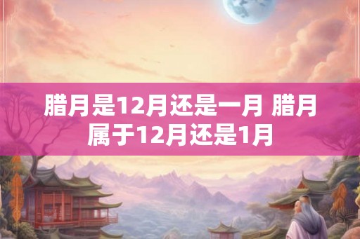 腊月是12月还是一月 腊月属于12月还是1月