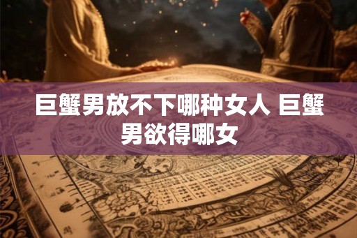 巨蟹男放不下哪种女人 巨蟹男欲得哪女