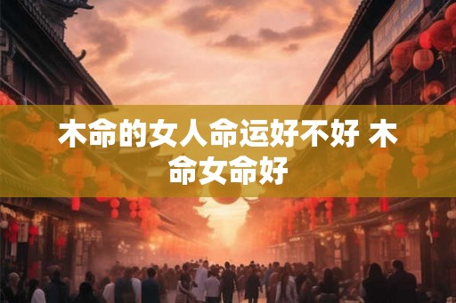 木命的女人命运好不好 木命女命好