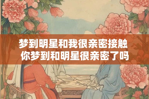 梦到明星和我很亲密接触 你梦到和明星很亲密了吗 梦到明星和我很亲密接触 你梦到和明星很亲密了吗