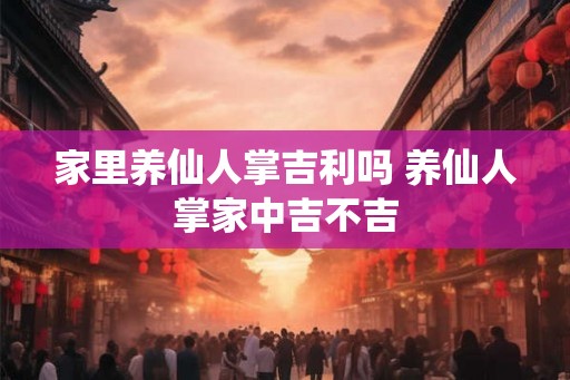 家里养仙人掌吉利吗 养仙人掌家中吉不吉