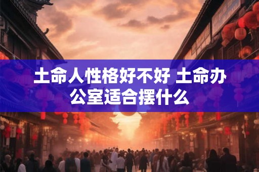 土命人性格好不好 土命办公室适合摆什么 土命人性格好不好 土命办公室适合摆什么